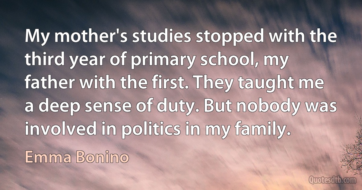 My mother's studies stopped with the third year of primary school, my father with the first. They taught me a deep sense of duty. But nobody was involved in politics in my family. (Emma Bonino)