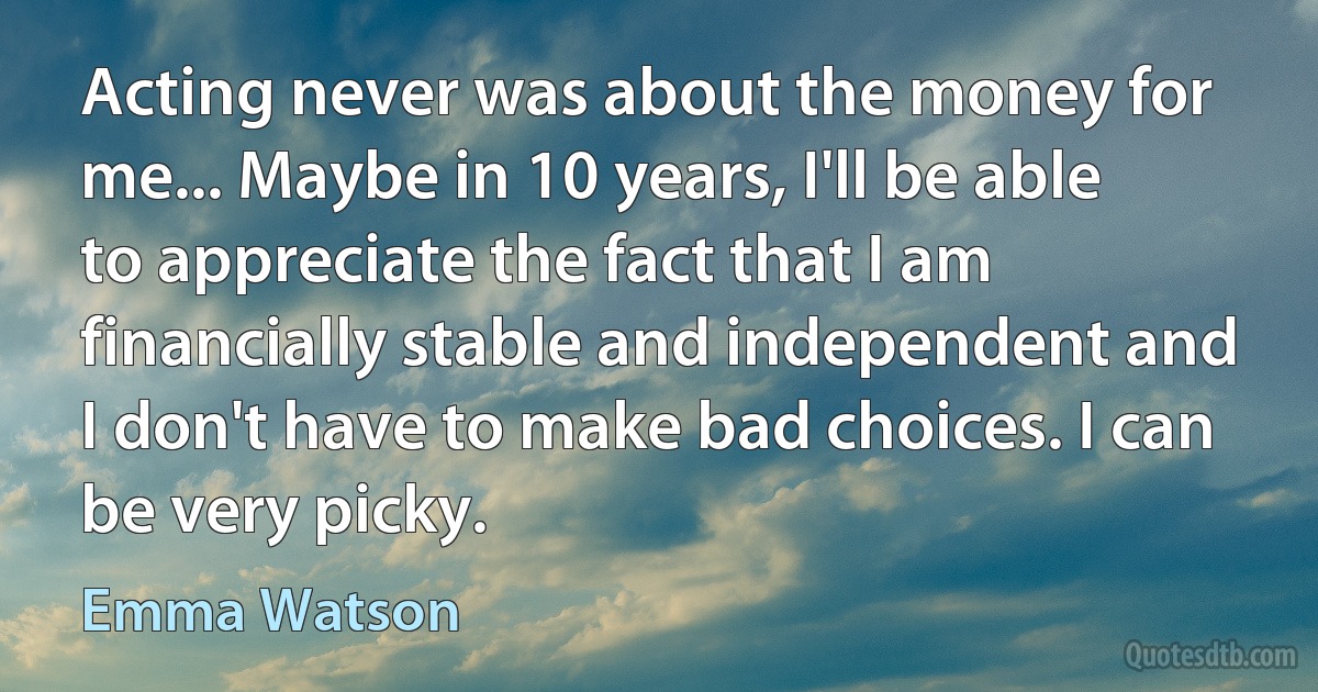 Acting never was about the money for me... Maybe in 10 years, I'll be able to appreciate the fact that I am financially stable and independent and I don't have to make bad choices. I can be very picky. (Emma Watson)