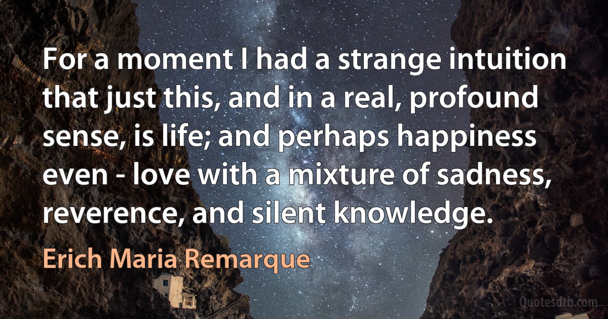 For a moment I had a strange intuition that just this, and in a real, profound sense, is life; and perhaps happiness even - love with a mixture of sadness, reverence, and silent knowledge. (Erich Maria Remarque)