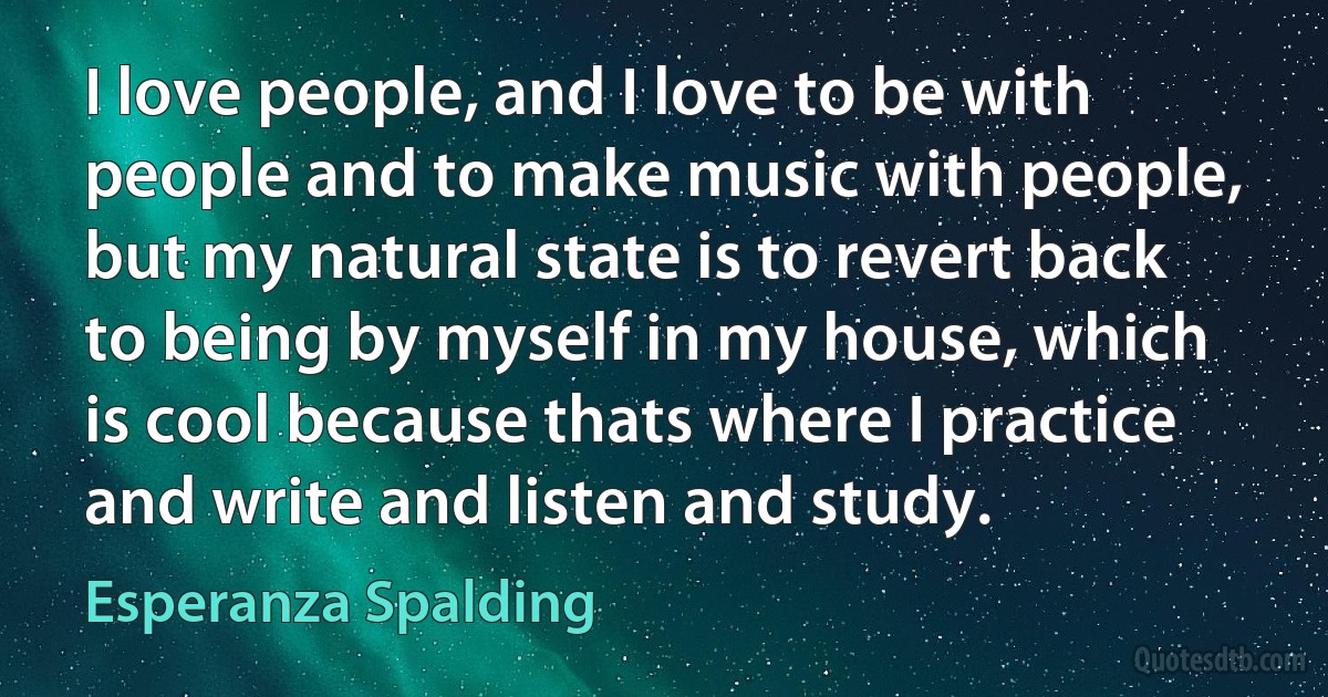 I love people, and I love to be with people and to make music with people, but my natural state is to revert back to being by myself in my house, which is cool because thats where I practice and write and listen and study. (Esperanza Spalding)