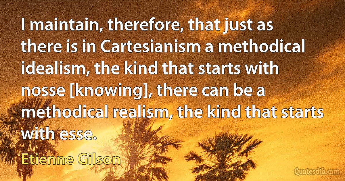 I maintain, therefore, that just as there is in Cartesianism a methodical idealism, the kind that starts with nosse [knowing], there can be a methodical realism, the kind that starts with esse. (Etienne Gilson)