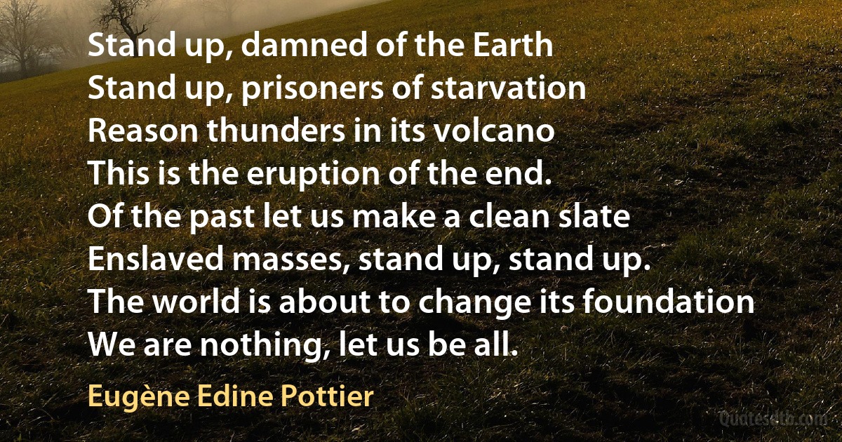 Stand up, damned of the Earth
Stand up, prisoners of starvation
Reason thunders in its volcano
This is the eruption of the end.
Of the past let us make a clean slate
Enslaved masses, stand up, stand up.
The world is about to change its foundation
We are nothing, let us be all. (Eugène Edine Pottier)