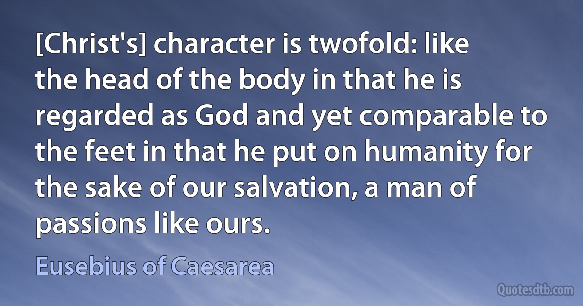 [Christ's] character is twofold: like the head of the body in that he is regarded as God and yet comparable to the feet in that he put on humanity for the sake of our salvation, a man of passions like ours. (Eusebius of Caesarea)