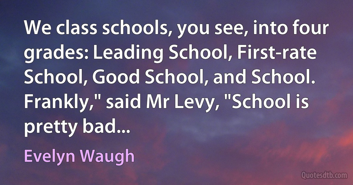 We class schools, you see, into four grades: Leading School, First-rate School, Good School, and School. Frankly," said Mr Levy, "School is pretty bad... (Evelyn Waugh)