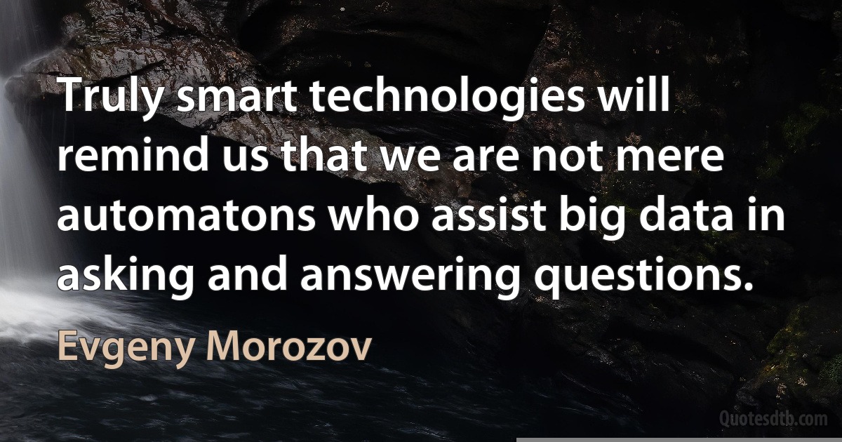 Truly smart technologies will remind us that we are not mere automatons who assist big data in asking and answering questions. (Evgeny Morozov)