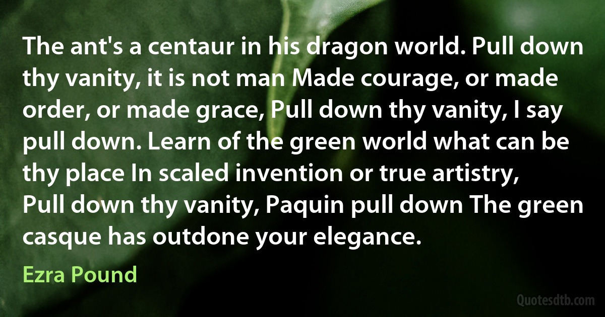 The ant's a centaur in his dragon world. Pull down thy vanity, it is not man Made courage, or made order, or made grace, Pull down thy vanity, I say pull down. Learn of the green world what can be thy place In scaled invention or true artistry, Pull down thy vanity, Paquin pull down The green casque has outdone your elegance. (Ezra Pound)