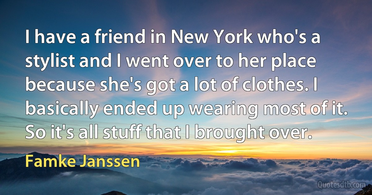 I have a friend in New York who's a stylist and I went over to her place because she's got a lot of clothes. I basically ended up wearing most of it. So it's all stuff that I brought over. (Famke Janssen)