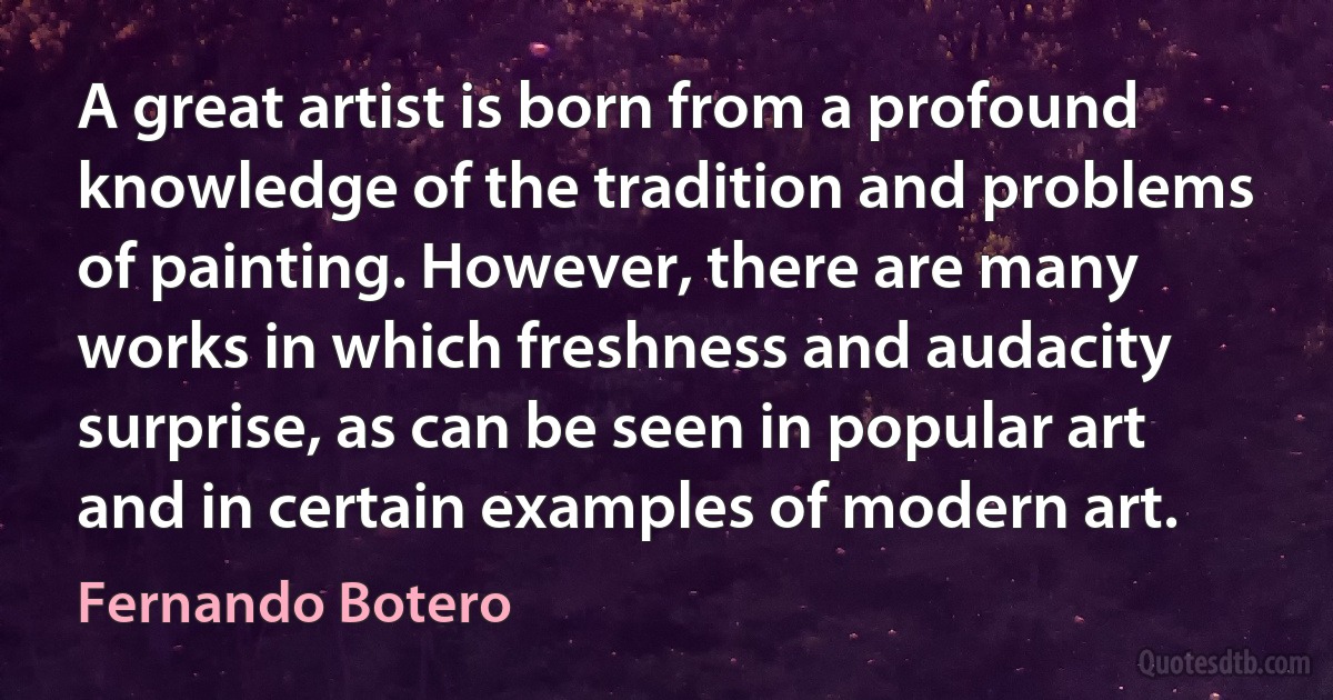 A great artist is born from a profound knowledge of the tradition and problems of painting. However, there are many works in which freshness and audacity surprise, as can be seen in popular art and in certain examples of modern art. (Fernando Botero)