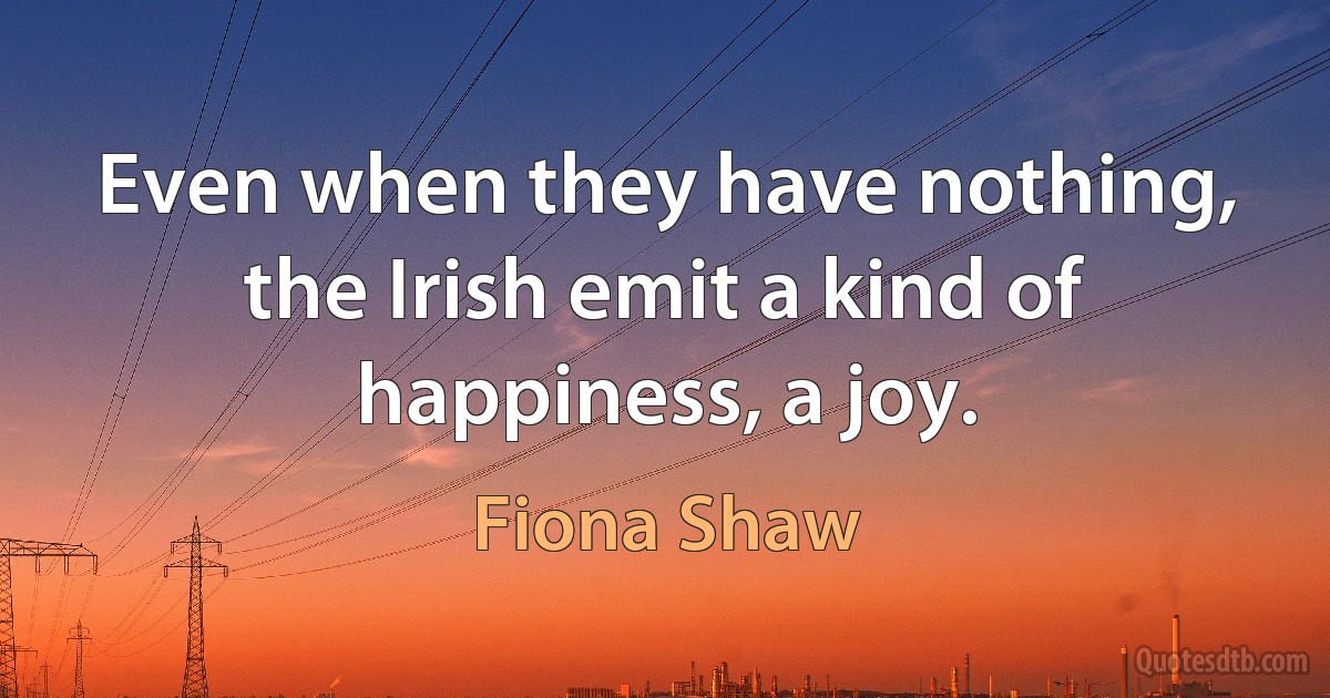 Even when they have nothing, the Irish emit a kind of happiness, a joy. (Fiona Shaw)