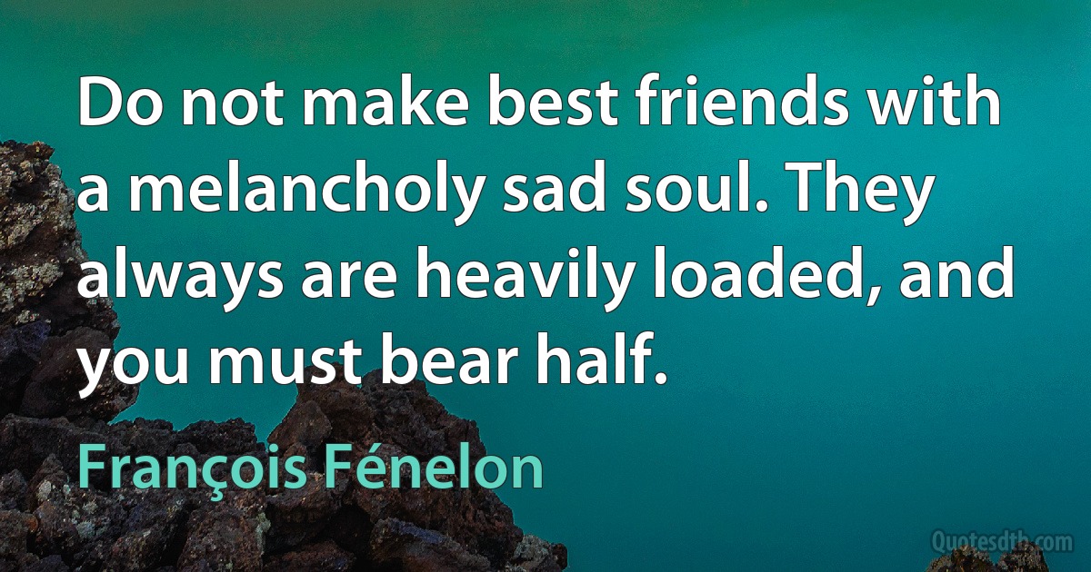 Do not make best friends with a melancholy sad soul. They always are heavily loaded, and you must bear half. (François Fénelon)