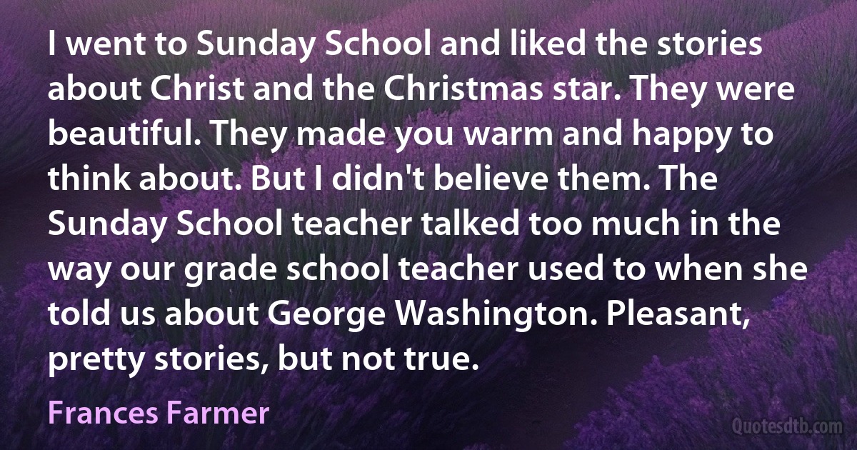 I went to Sunday School and liked the stories about Christ and the Christmas star. They were beautiful. They made you warm and happy to think about. But I didn't believe them. The Sunday School teacher talked too much in the way our grade school teacher used to when she told us about George Washington. Pleasant, pretty stories, but not true. (Frances Farmer)