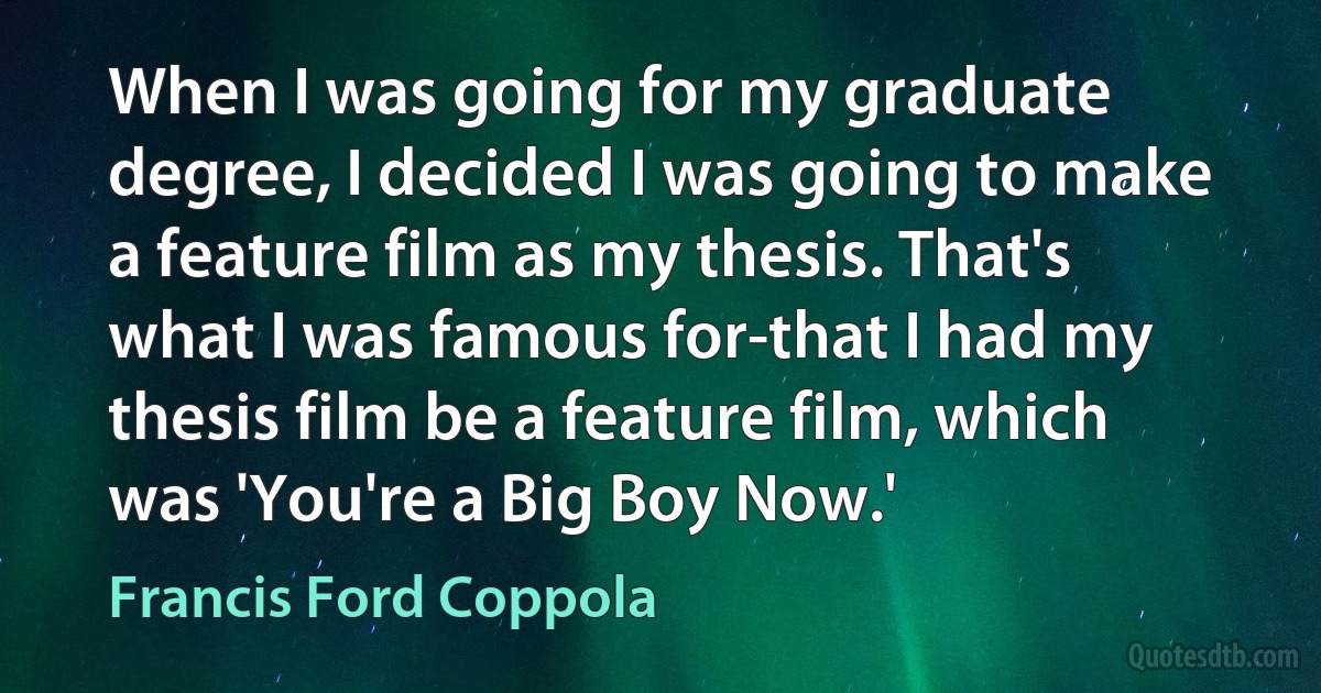 When I was going for my graduate degree, I decided I was going to make a feature film as my thesis. That's what I was famous for-that I had my thesis film be a feature film, which was 'You're a Big Boy Now.' (Francis Ford Coppola)