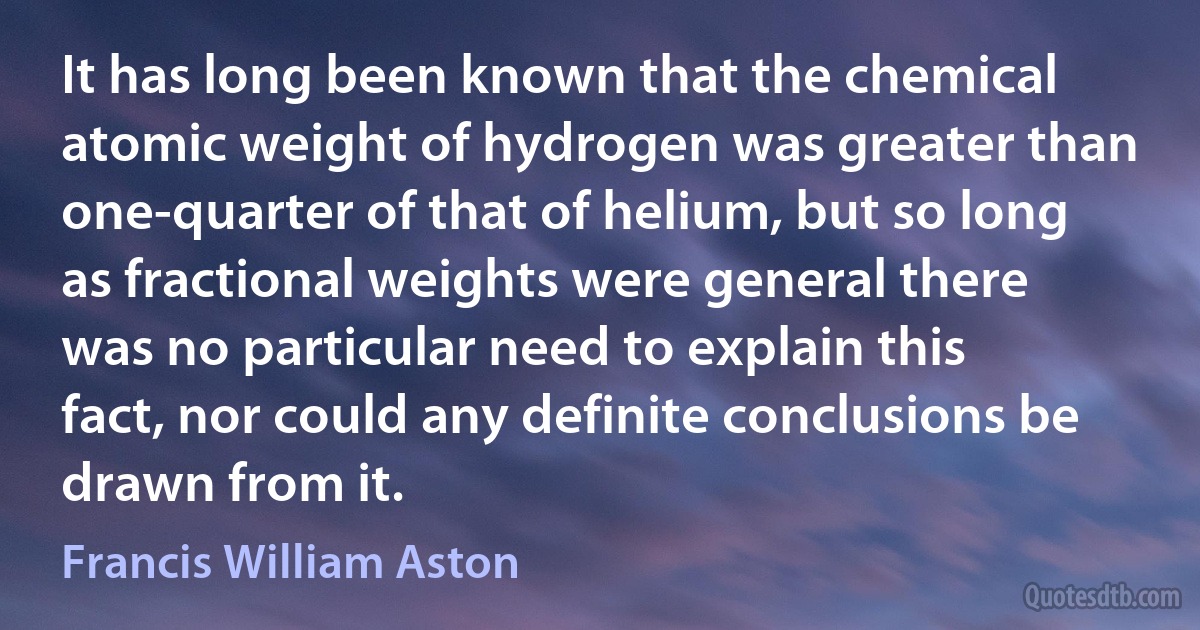 It has long been known that the chemical atomic weight of hydrogen was greater than one-quarter of that of helium, but so long as fractional weights were general there was no particular need to explain this fact, nor could any definite conclusions be drawn from it. (Francis William Aston)