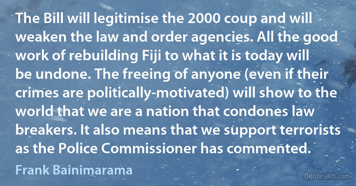 The Bill will legitimise the 2000 coup and will weaken the law and order agencies. All the good work of rebuilding Fiji to what it is today will be undone. The freeing of anyone (even if their crimes are politically-motivated) will show to the world that we are a nation that condones law breakers. It also means that we support terrorists as the Police Commissioner has commented. (Frank Bainimarama)