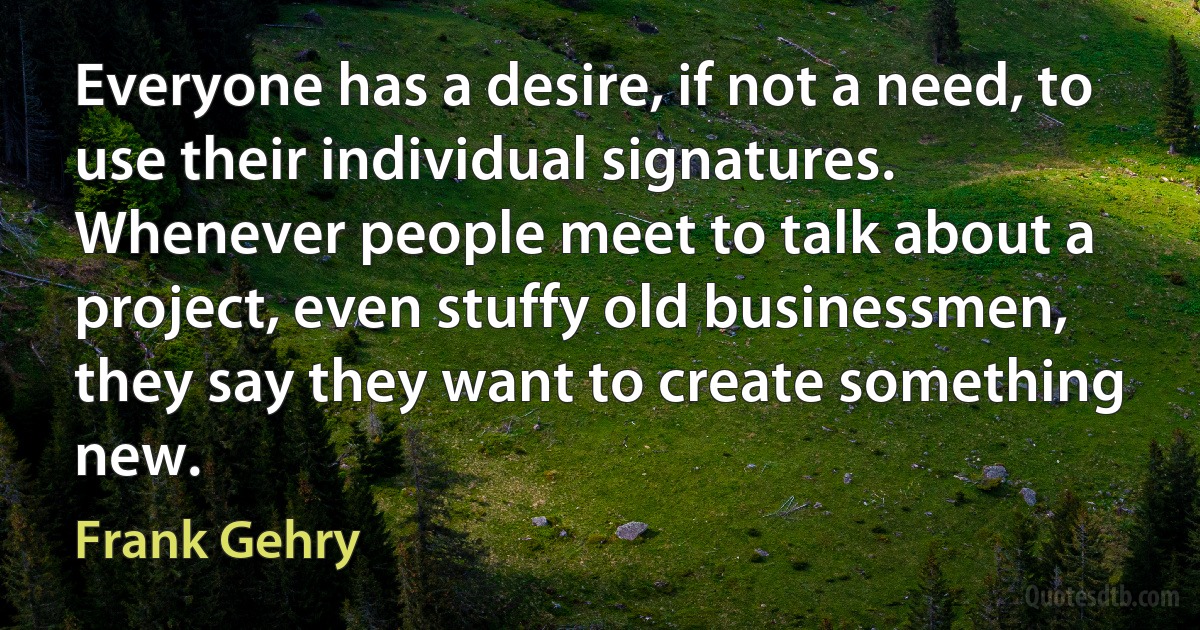 Everyone has a desire, if not a need, to use their individual signatures. Whenever people meet to talk about a project, even stuffy old businessmen, they say they want to create something new. (Frank Gehry)