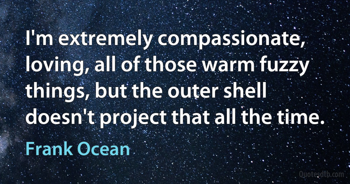 I'm extremely compassionate, loving, all of those warm fuzzy things, but the outer shell doesn't project that all the time. (Frank Ocean)