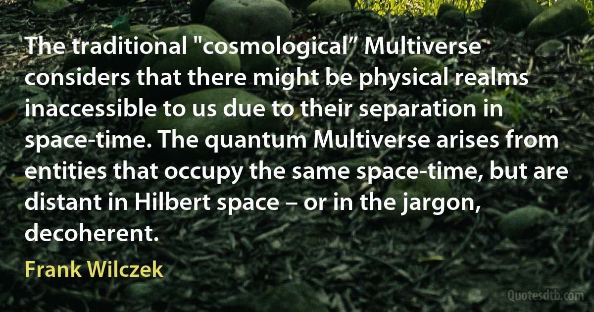 The traditional "cosmological” Multiverse considers that there might be physical realms inaccessible to us due to their separation in space-time. The quantum Multiverse arises from entities that occupy the same space-time, but are distant in Hilbert space – or in the jargon, decoherent. (Frank Wilczek)