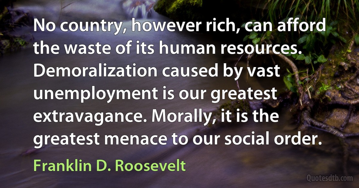 No country, however rich, can afford the waste of its human resources. Demoralization caused by vast unemployment is our greatest extravagance. Morally, it is the greatest menace to our social order. (Franklin D. Roosevelt)