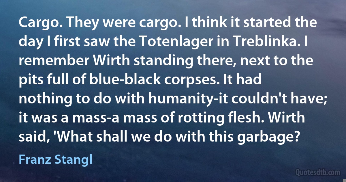 Cargo. They were cargo. I think it started the day I first saw the Totenlager in Treblinka. I remember Wirth standing there, next to the pits full of blue-black corpses. It had nothing to do with humanity-it couldn't have; it was a mass-a mass of rotting flesh. Wirth said, 'What shall we do with this garbage? (Franz Stangl)