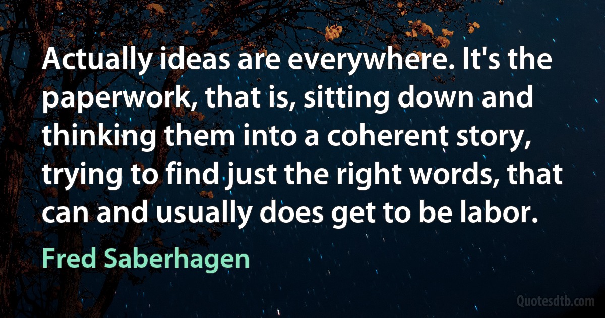 Actually ideas are everywhere. It's the paperwork, that is, sitting down and thinking them into a coherent story, trying to find just the right words, that can and usually does get to be labor. (Fred Saberhagen)