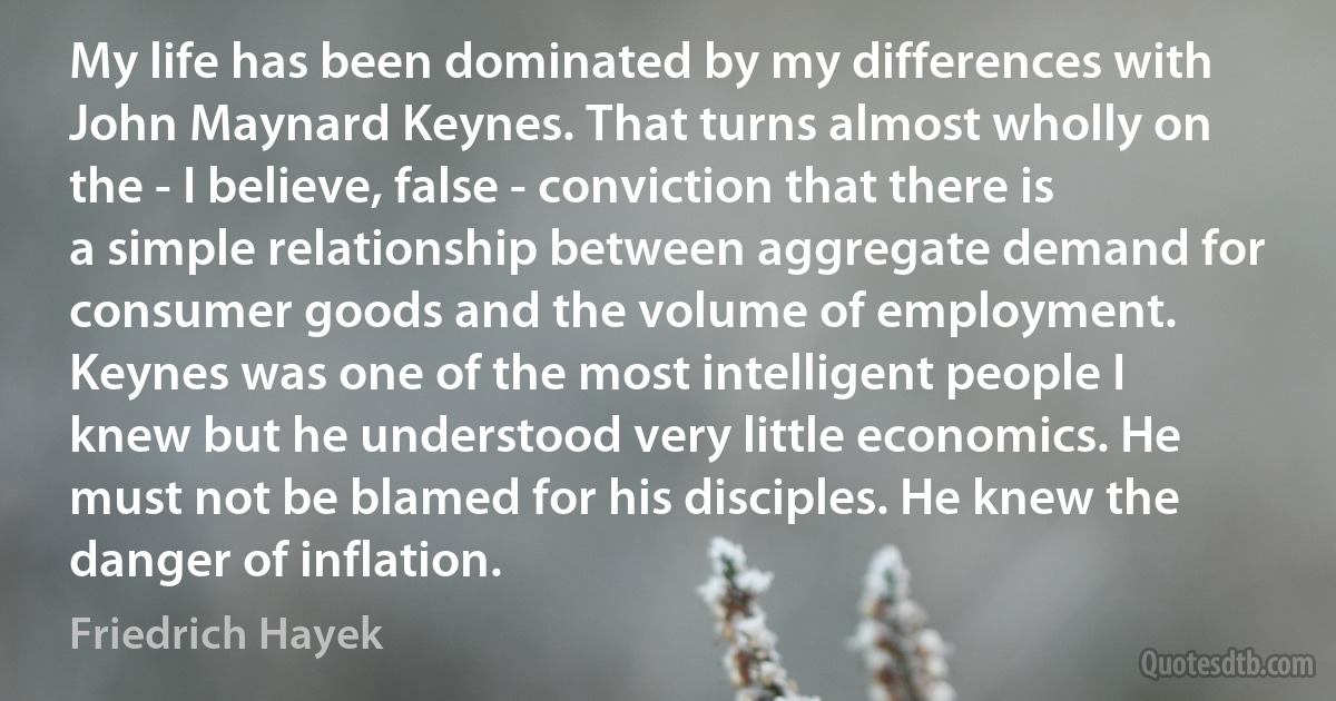 My life has been dominated by my differences with John Maynard Keynes. That turns almost wholly on the - I believe, false - conviction that there is a simple relationship between aggregate demand for consumer goods and the volume of employment. Keynes was one of the most intelligent people I knew but he understood very little economics. He must not be blamed for his disciples. He knew the danger of inflation. (Friedrich Hayek)