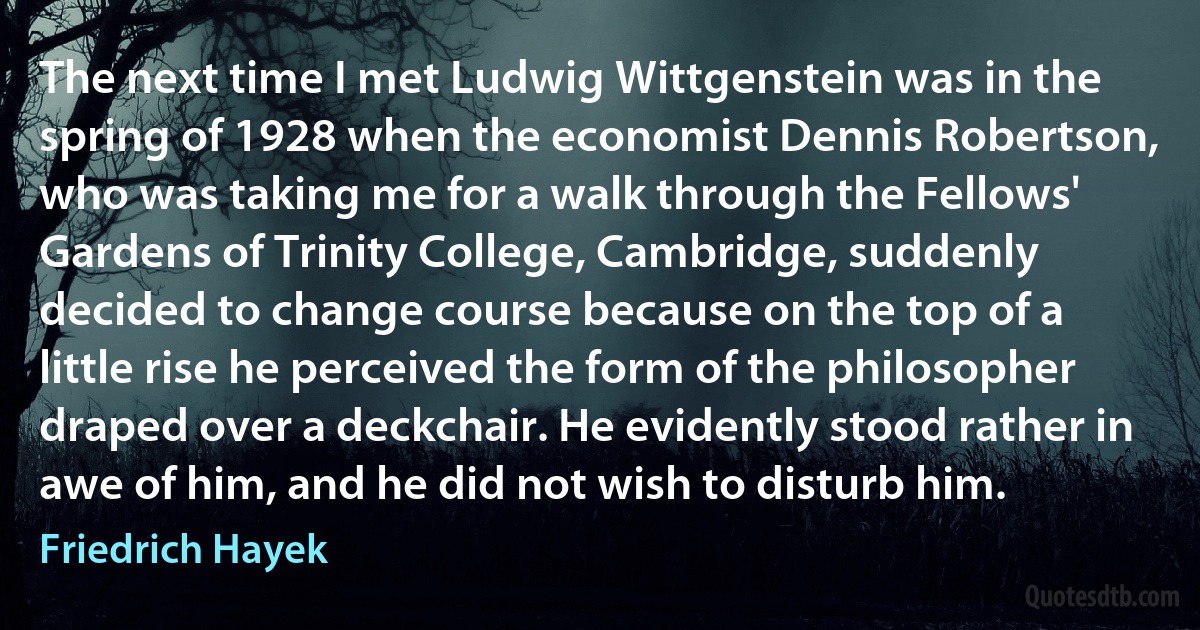 The next time I met Ludwig Wittgenstein was in the spring of 1928 when the economist Dennis Robertson, who was taking me for a walk through the Fellows' Gardens of Trinity College, Cambridge, suddenly decided to change course because on the top of a little rise he perceived the form of the philosopher draped over a deckchair. He evidently stood rather in awe of him, and he did not wish to disturb him. (Friedrich Hayek)