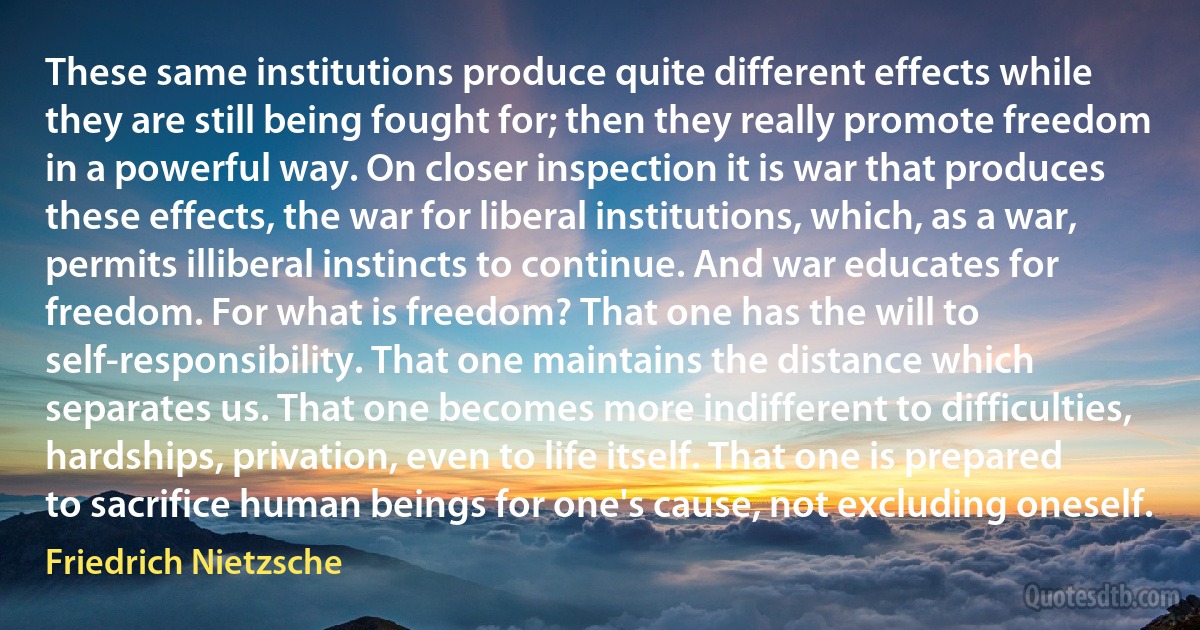 These same institutions produce quite different effects while they are still being fought for; then they really promote freedom in a powerful way. On closer inspection it is war that produces these effects, the war for liberal institutions, which, as a war, permits illiberal instincts to continue. And war educates for freedom. For what is freedom? That one has the will to self-responsibility. That one maintains the distance which separates us. That one becomes more indifferent to difficulties, hardships, privation, even to life itself. That one is prepared to sacrifice human beings for one's cause, not excluding oneself. (Friedrich Nietzsche)