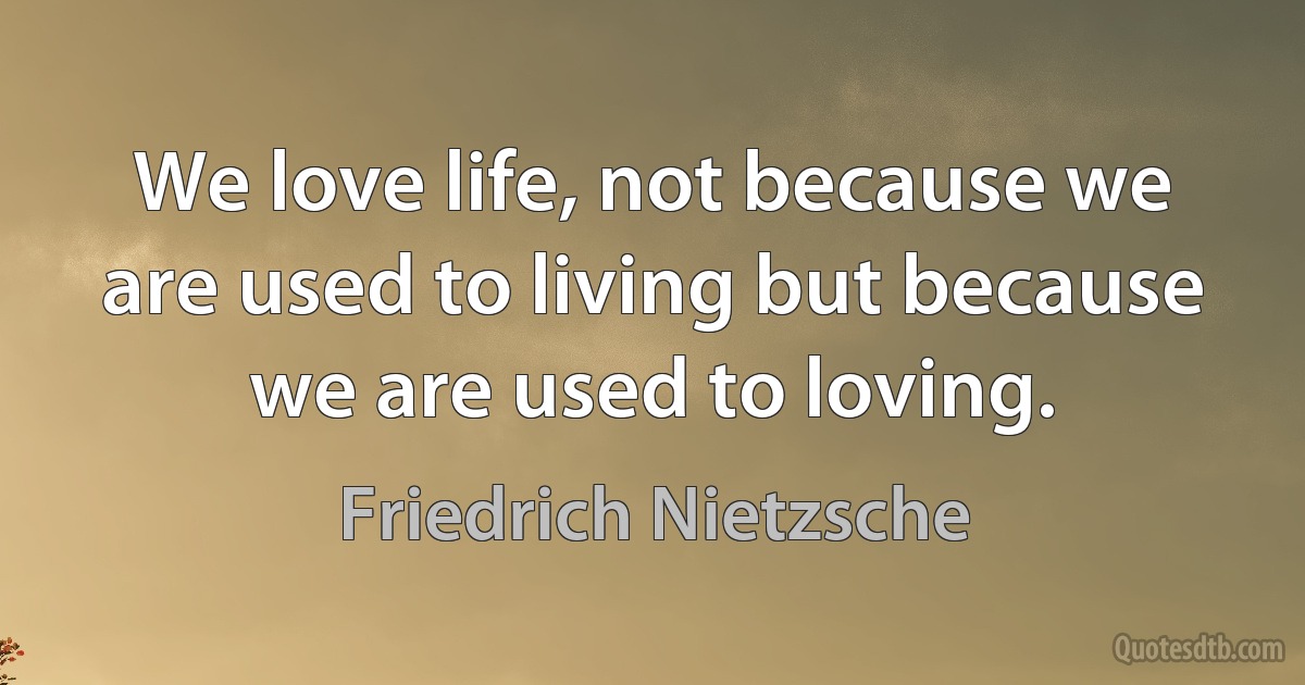 We love life, not because we are used to living but because we are used to loving. (Friedrich Nietzsche)