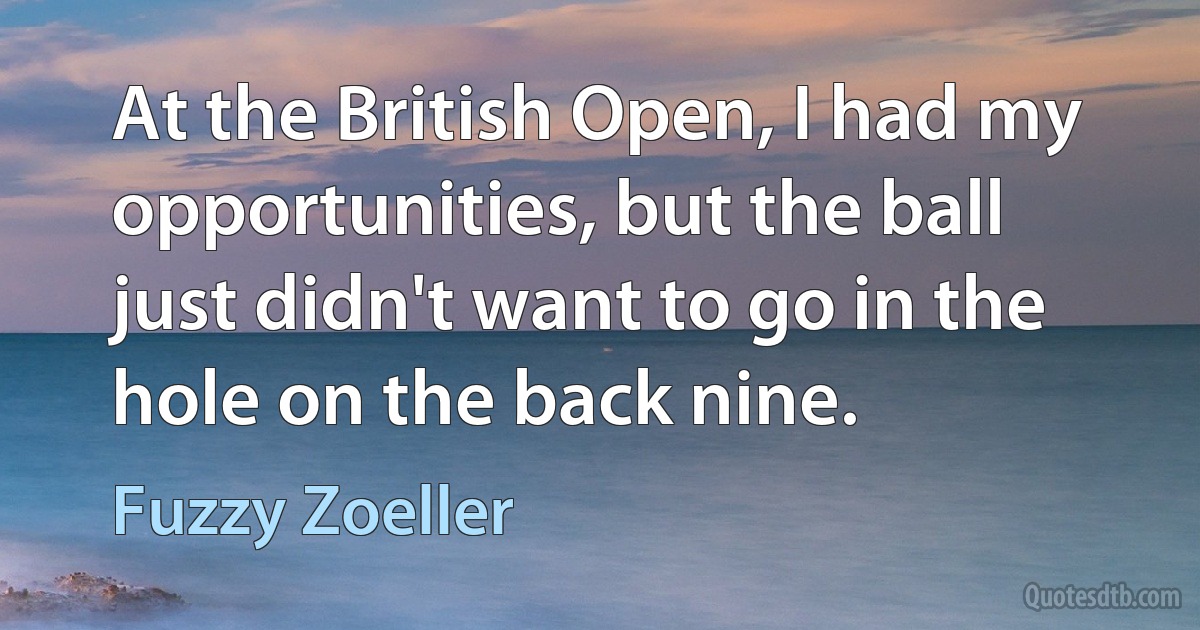 At the British Open, I had my opportunities, but the ball just didn't want to go in the hole on the back nine. (Fuzzy Zoeller)