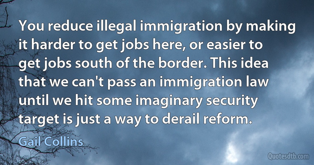 You reduce illegal immigration by making it harder to get jobs here, or easier to get jobs south of the border. This idea that we can't pass an immigration law until we hit some imaginary security target is just a way to derail reform. (Gail Collins)