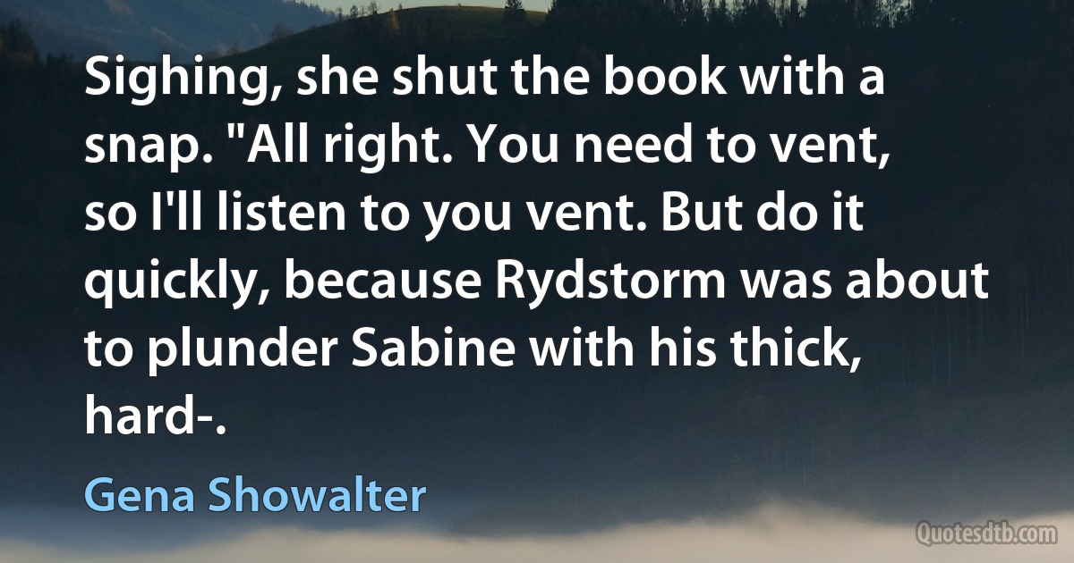 Sighing, she shut the book with a snap. "All right. You need to vent, so I'll listen to you vent. But do it quickly, because Rydstorm was about to plunder Sabine with his thick, hard-. (Gena Showalter)