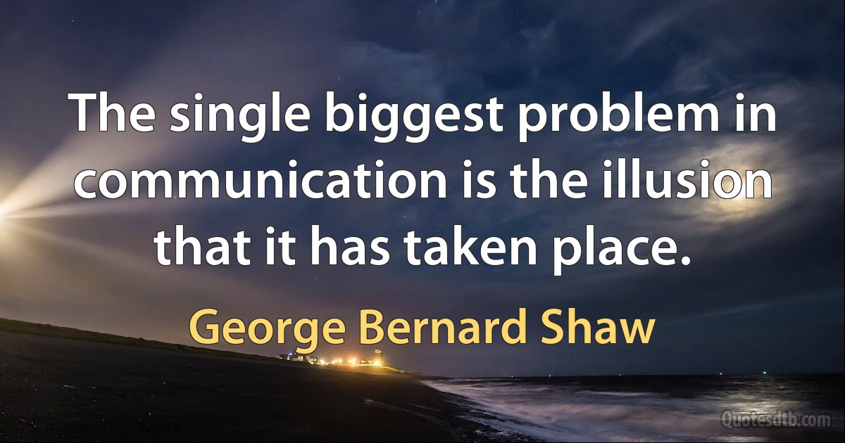 The single biggest problem in communication is the illusion that it has taken place. (George Bernard Shaw)