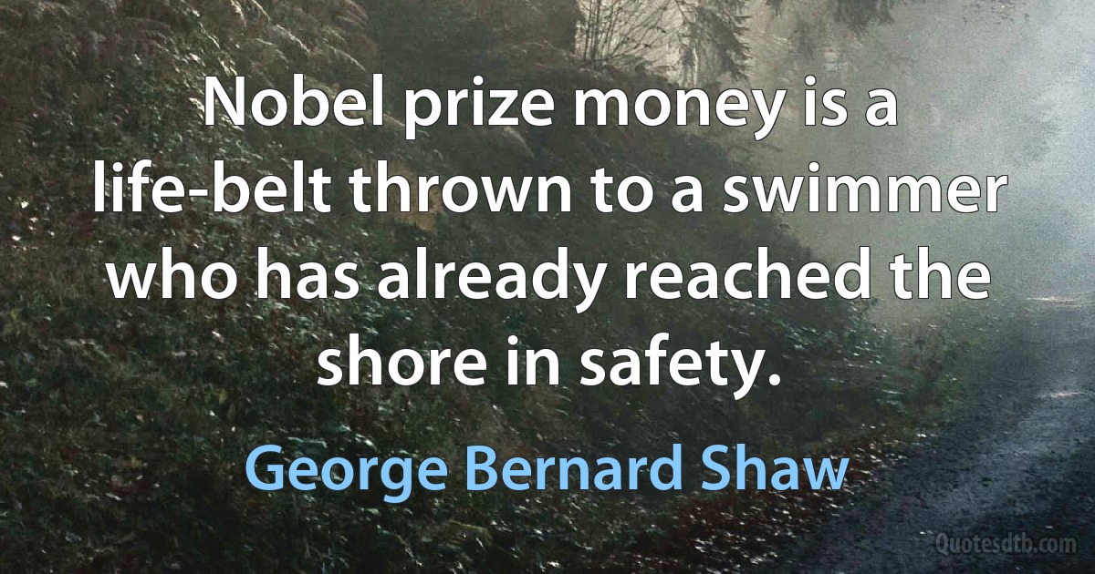 Nobel prize money is a life-belt thrown to a swimmer who has already reached the shore in safety. (George Bernard Shaw)