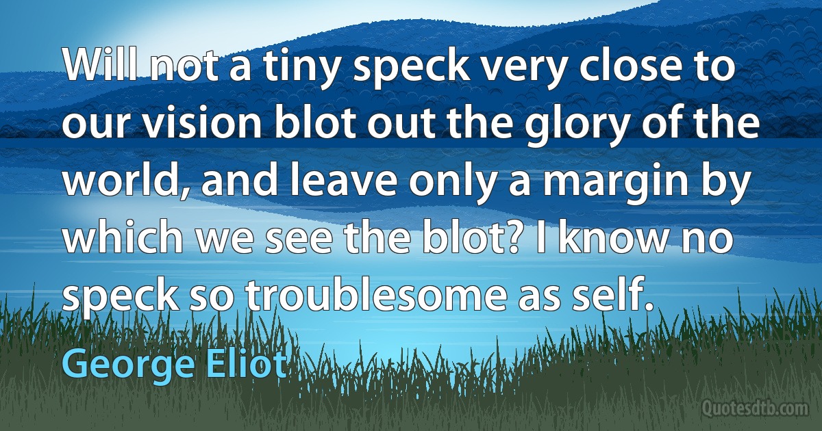 Will not a tiny speck very close to our vision blot out the glory of the world, and leave only a margin by which we see the blot? I know no speck so troublesome as self. (George Eliot)