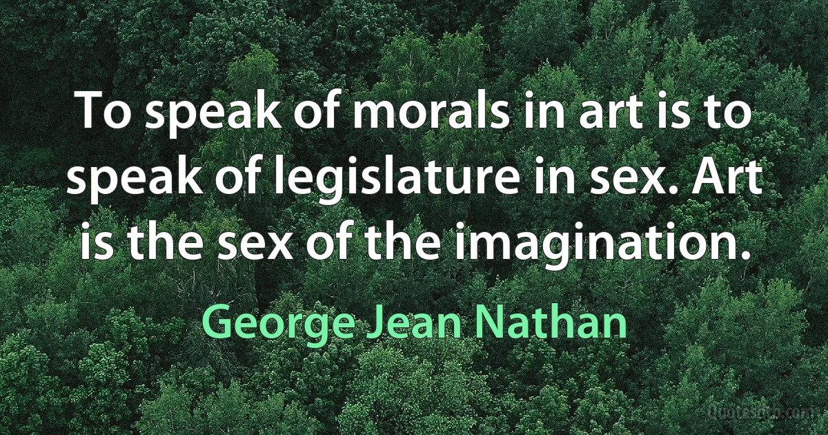 To speak of morals in art is to speak of legislature in sex. Art is the sex of the imagination. (George Jean Nathan)