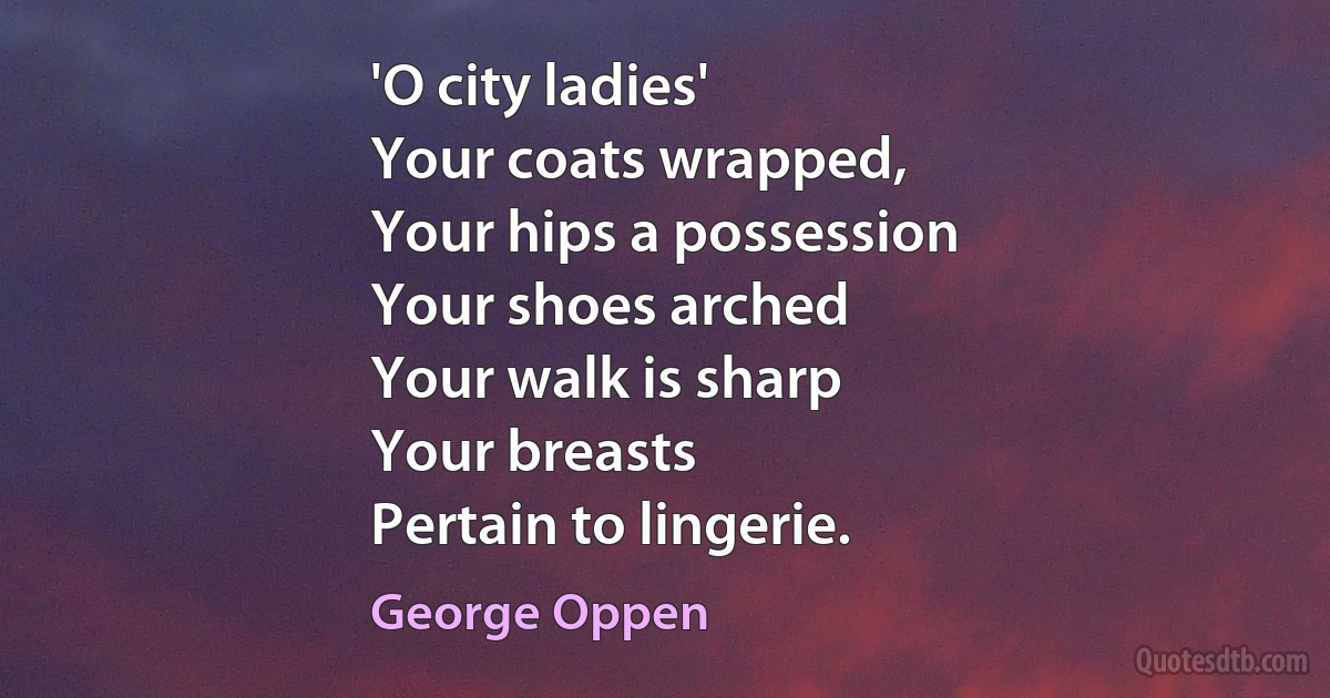 'O city ladies'
Your coats wrapped,
Your hips a possession
Your shoes arched
Your walk is sharp
Your breasts
Pertain to lingerie. (George Oppen)