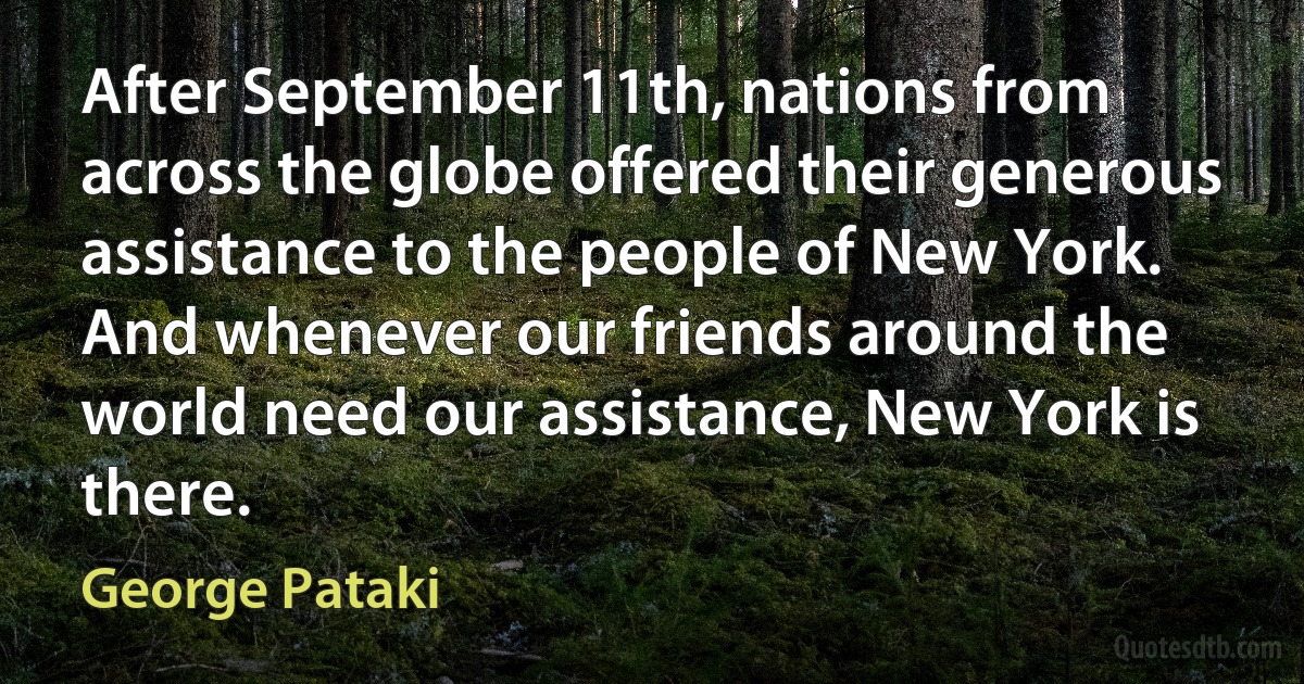 After September 11th, nations from across the globe offered their generous assistance to the people of New York. And whenever our friends around the world need our assistance, New York is there. (George Pataki)