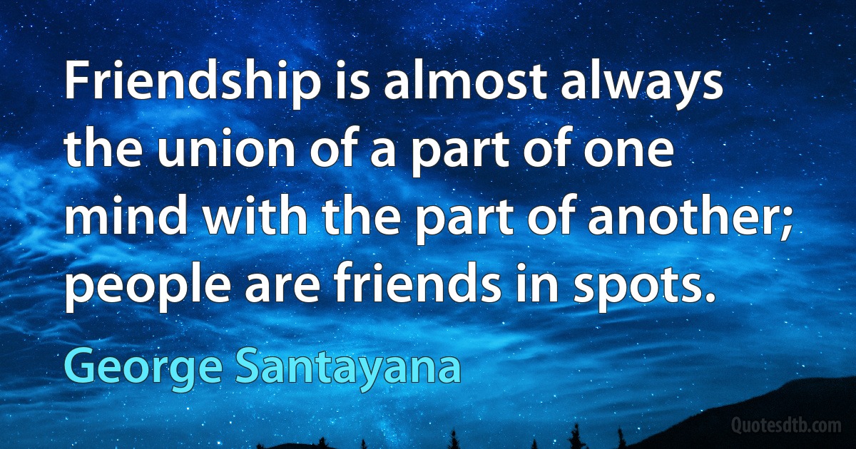 Friendship is almost always the union of a part of one mind with the part of another; people are friends in spots. (George Santayana)