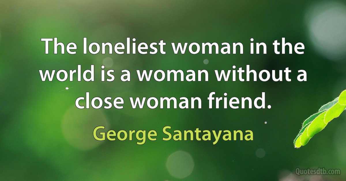 The loneliest woman in the world is a woman without a close woman friend. (George Santayana)