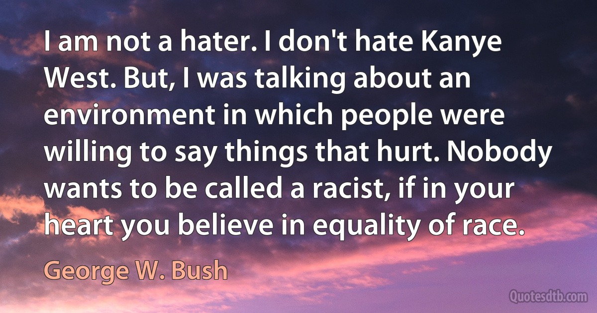 I am not a hater. I don't hate Kanye West. But, I was talking about an environment in which people were willing to say things that hurt. Nobody wants to be called a racist, if in your heart you believe in equality of race. (George W. Bush)