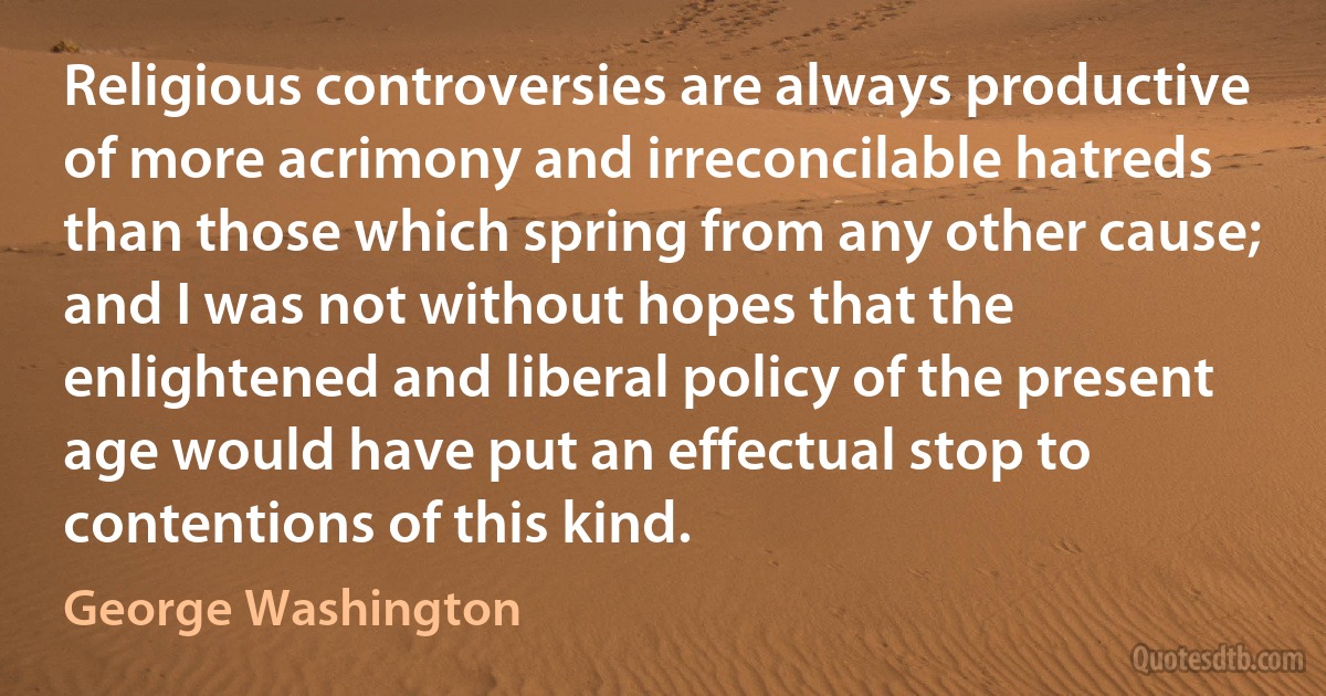 Religious controversies are always productive of more acrimony and irreconcilable hatreds than those which spring from any other cause; and I was not without hopes that the enlightened and liberal policy of the present age would have put an effectual stop to contentions of this kind. (George Washington)