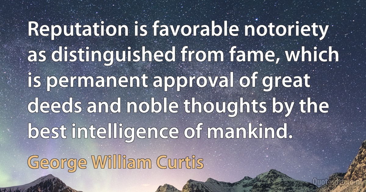 Reputation is favorable notoriety as distinguished from fame, which is permanent approval of great deeds and noble thoughts by the best intelligence of mankind. (George William Curtis)