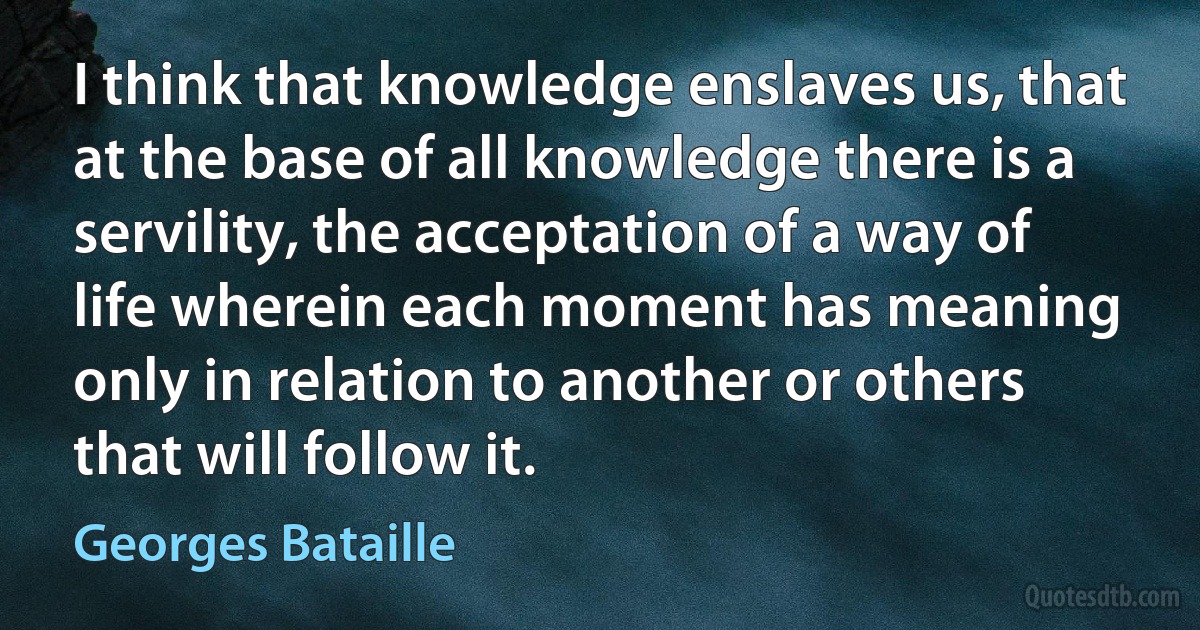 I think that knowledge enslaves us, that at the base of all knowledge there is a servility, the acceptation of a way of life wherein each moment has meaning only in relation to another or others that will follow it. (Georges Bataille)