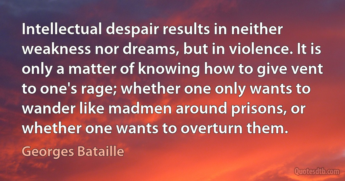 Intellectual despair results in neither weakness nor dreams, but in violence. It is only a matter of knowing how to give vent to one's rage; whether one only wants to wander like madmen around prisons, or whether one wants to overturn them. (Georges Bataille)