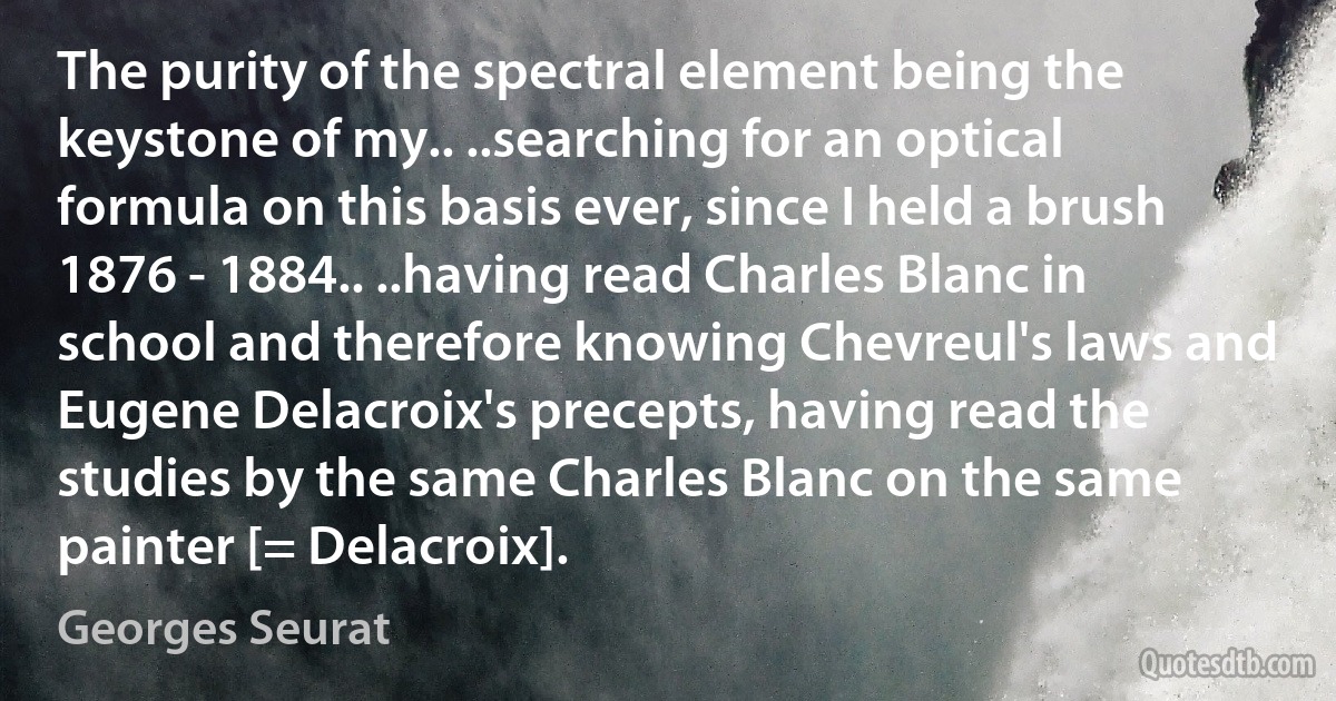 The purity of the spectral element being the keystone of my.. ..searching for an optical formula on this basis ever, since I held a brush 1876 - 1884.. ..having read Charles Blanc in school and therefore knowing Chevreul's laws and Eugene Delacroix's precepts, having read the studies by the same Charles Blanc on the same painter [= Delacroix]. (Georges Seurat)