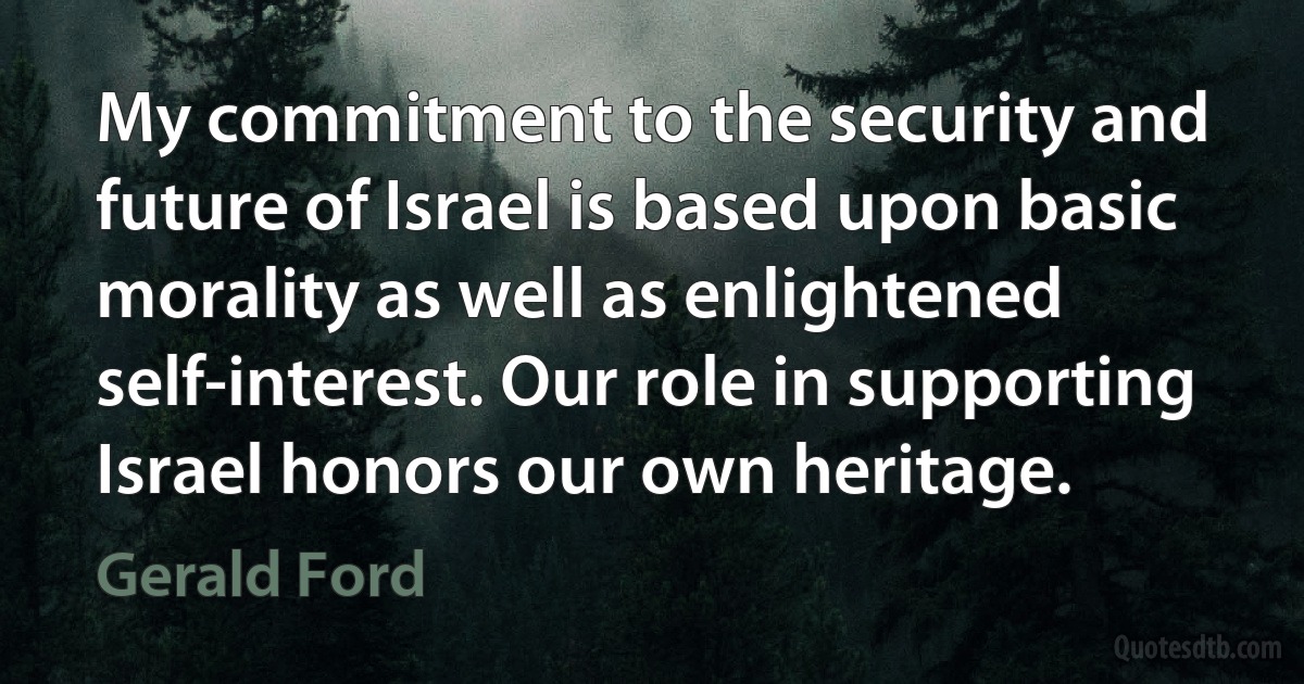 My commitment to the security and future of Israel is based upon basic morality as well as enlightened self-interest. Our role in supporting Israel honors our own heritage. (Gerald Ford)