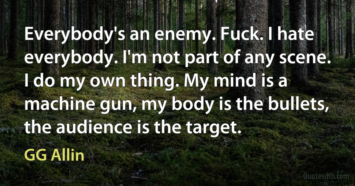 Everybody's an enemy. Fuck. I hate everybody. I'm not part of any scene. I do my own thing. My mind is a machine gun, my body is the bullets, the audience is the target. (GG Allin)