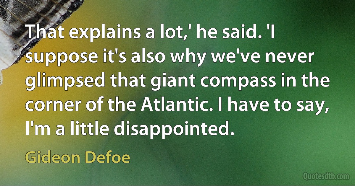 That explains a lot,' he said. 'I suppose it's also why we've never glimpsed that giant compass in the corner of the Atlantic. I have to say, I'm a little disappointed. (Gideon Defoe)