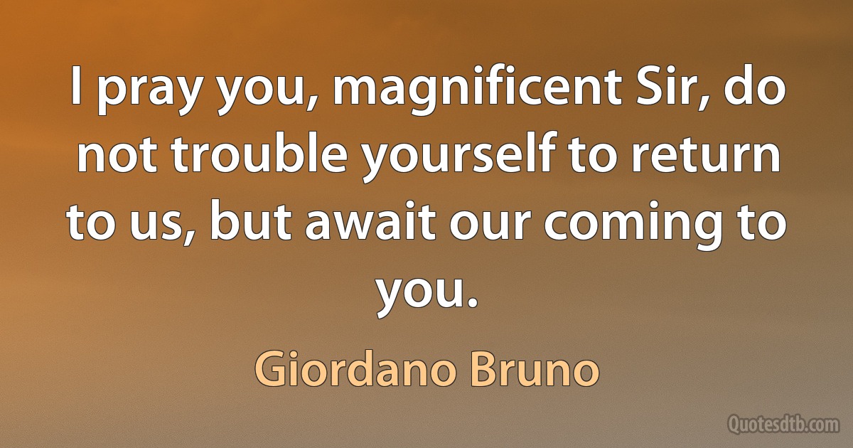 I pray you, magnificent Sir, do not trouble yourself to return to us, but await our coming to you. (Giordano Bruno)