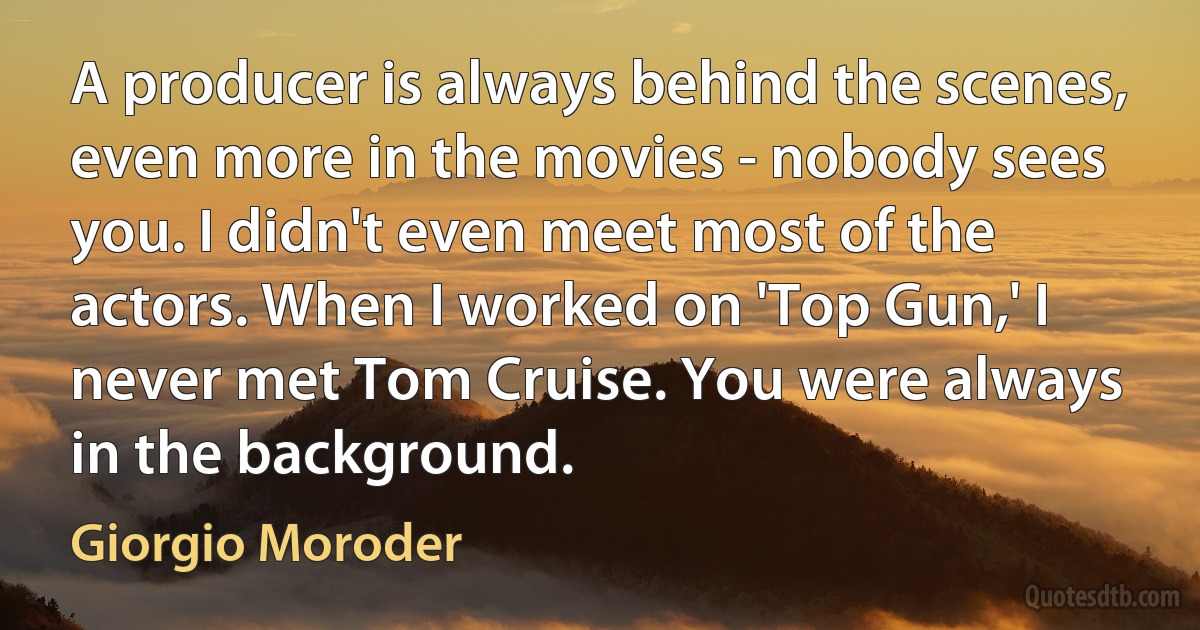 A producer is always behind the scenes, even more in the movies - nobody sees you. I didn't even meet most of the actors. When I worked on 'Top Gun,' I never met Tom Cruise. You were always in the background. (Giorgio Moroder)